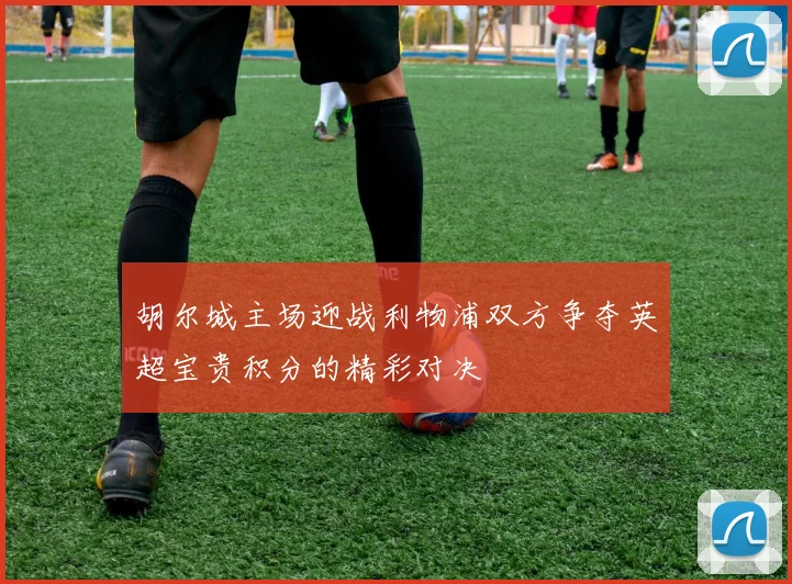 胡尔城主场迎战利物浦双方争夺英超宝贵积分的精彩对决