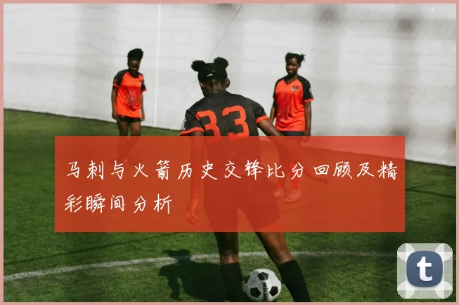 马刺与火箭历史交锋比分回顾及精彩瞬间分析