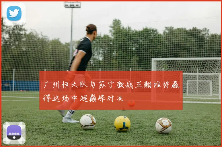 广州恒大队与苏宁激战正酣谁将赢得这场中超巅峰对决