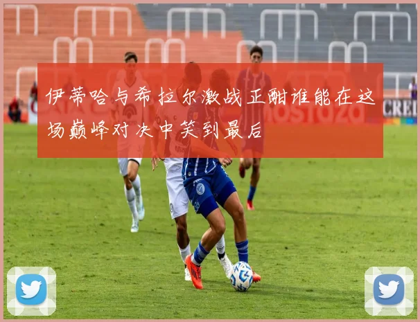 伊蒂哈与希拉尔激战正酣谁能在这场巅峰对决中笑到最后