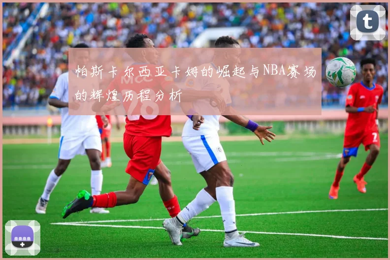 帕斯卡尔西亚卡姆的崛起与NBA赛场的辉煌历程分析