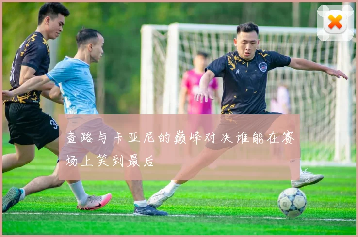 查路与卡亚尼的巅峰对决谁能在赛场上笑到最后