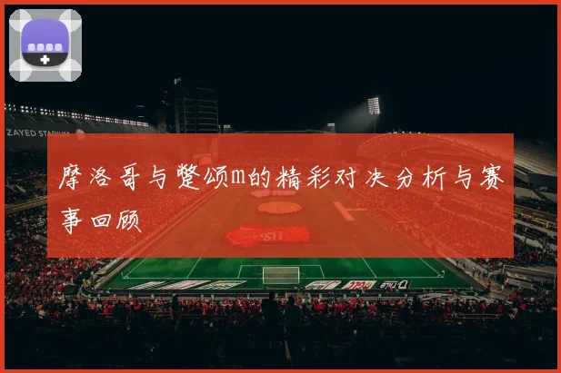 摩洛哥与蹩颂m的精彩对决分析与赛事回顾