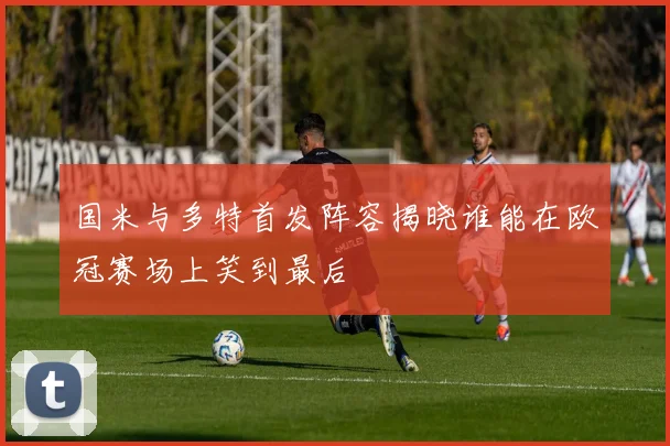 国米与多特首发阵容揭晓谁能在欧冠赛场上笑到最后