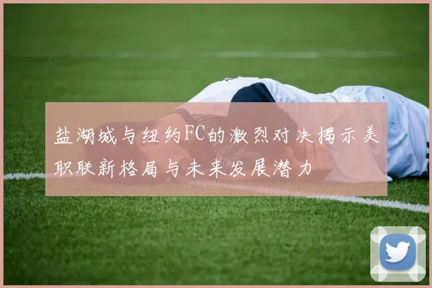 盐湖城与纽约FC的激烈对决揭示美职联新格局与未来发展潜力