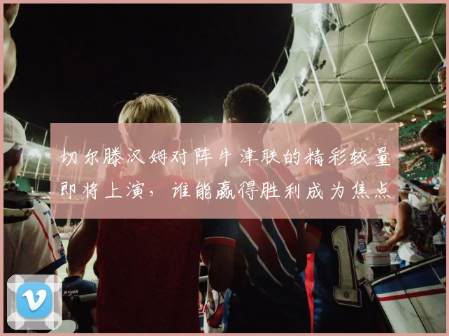 切尔滕汉姆对阵牛津联的精彩较量即将上演，谁能赢得胜利成为焦点