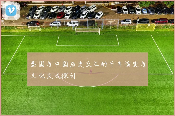 泰国与中国历史交汇的千年演变与文化交流探讨