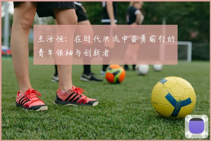 王汝恒：在时代洪流中奋勇前行的青年领袖与创新者