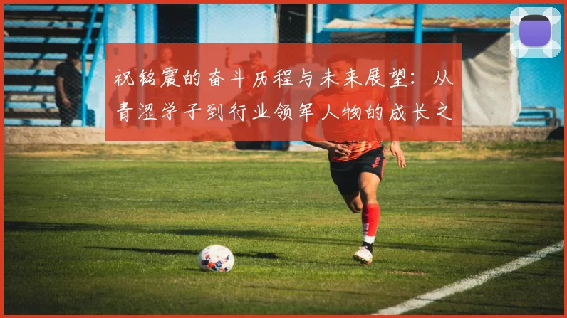 祝铭震的奋斗历程与未来展望：从青涩学子到行业领军人物的成长之路