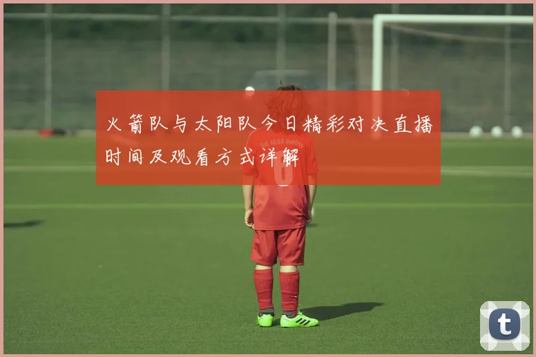火箭队与太阳队今日精彩对决直播时间及观看方式详解