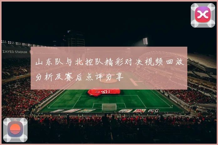 山东队与北控队精彩对决视频回放分析及赛后点评分享