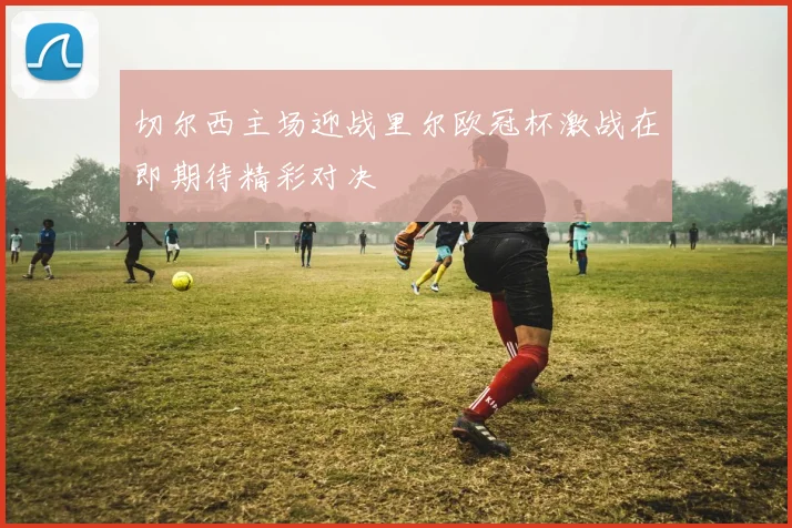 切尔西主场迎战里尔欧冠杯激战在即期待精彩对决