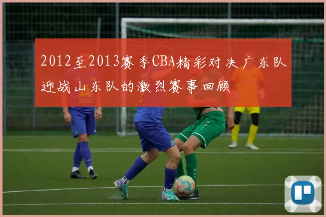 2012至2013赛季CBA精彩对决广东队迎战山东队的激烈赛事回顾