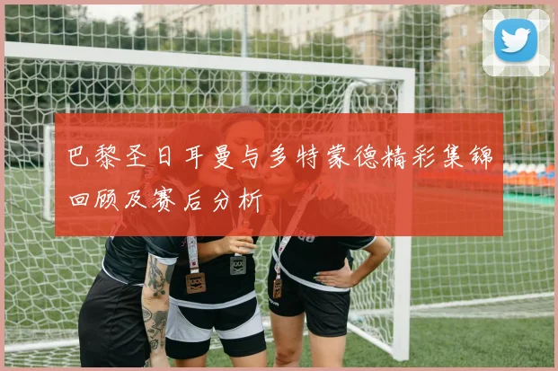 巴黎圣日耳曼与多特蒙德精彩集锦回顾及赛后分析