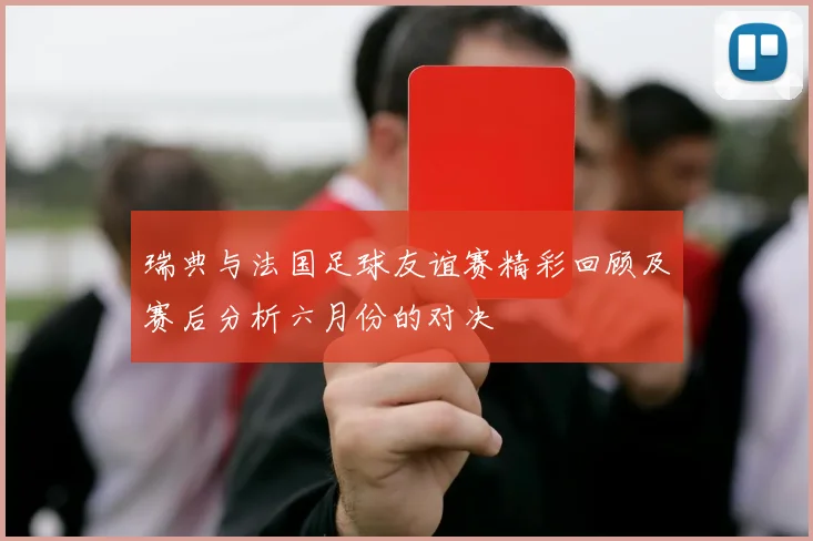 瑞典与法国足球友谊赛精彩回顾及赛后分析六月份的对决