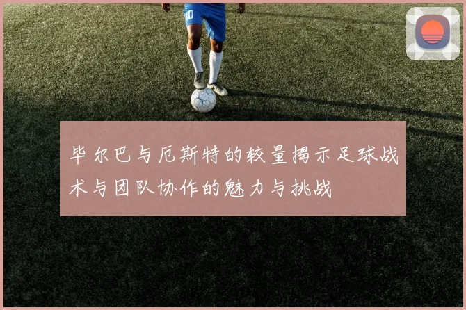 毕尔巴与厄斯特的较量揭示足球战术与团队协作的魅力与挑战