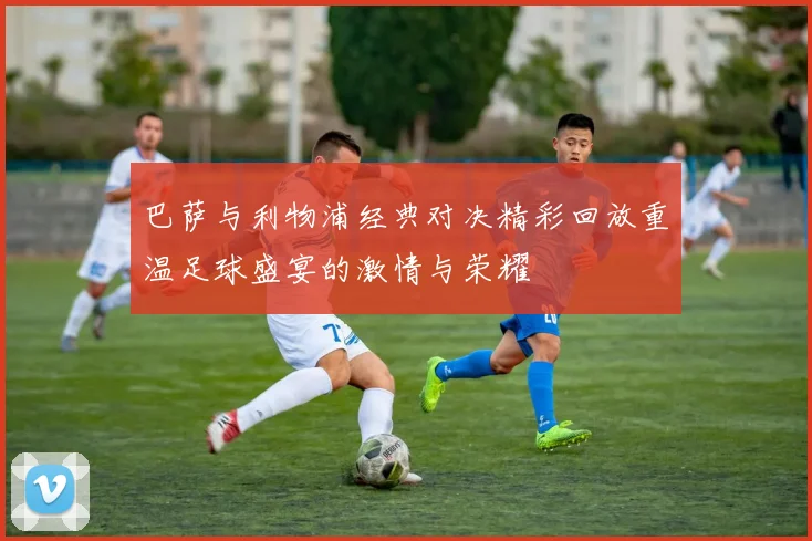 巴萨与利物浦经典对决精彩回放重温足球盛宴的激情与荣耀