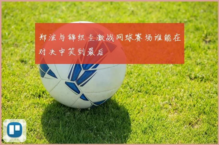 郑泫与锦织圭激战网球赛场谁能在对决中笑到最后