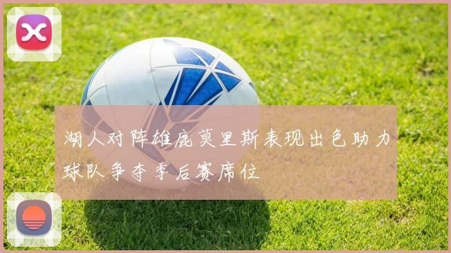 湖人对阵雄鹿莫里斯表现出色助力球队争夺季后赛席位