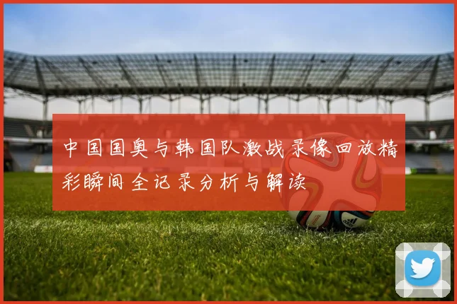 中国国奥与韩国队激战录像回放精彩瞬间全记录分析与解读