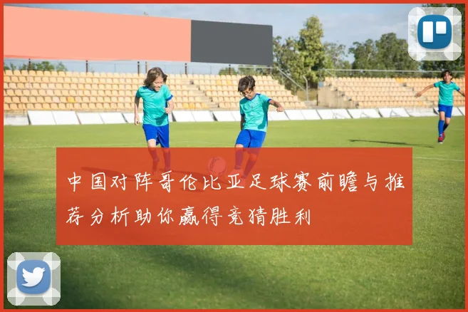 中国对阵哥伦比亚足球赛前瞻与推荐分析助你赢得竞猜胜利
