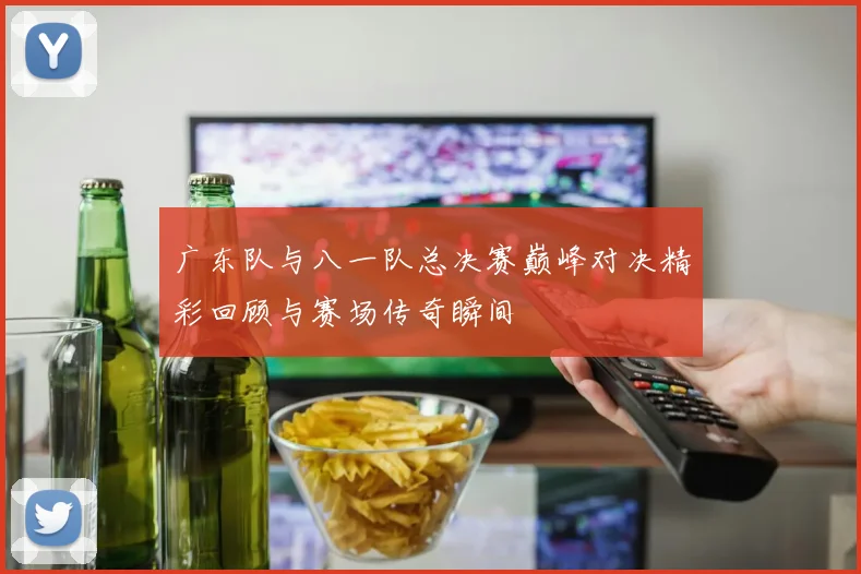 广东队与八一队总决赛巅峰对决精彩回顾与赛场传奇瞬间