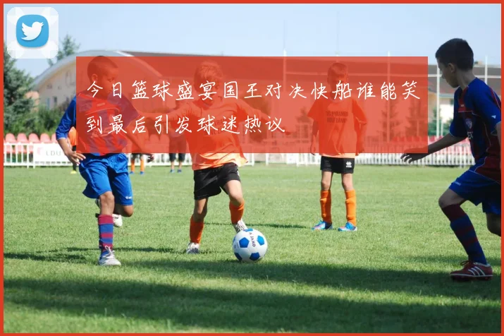 今日篮球盛宴国王对决快船谁能笑到最后引发球迷热议