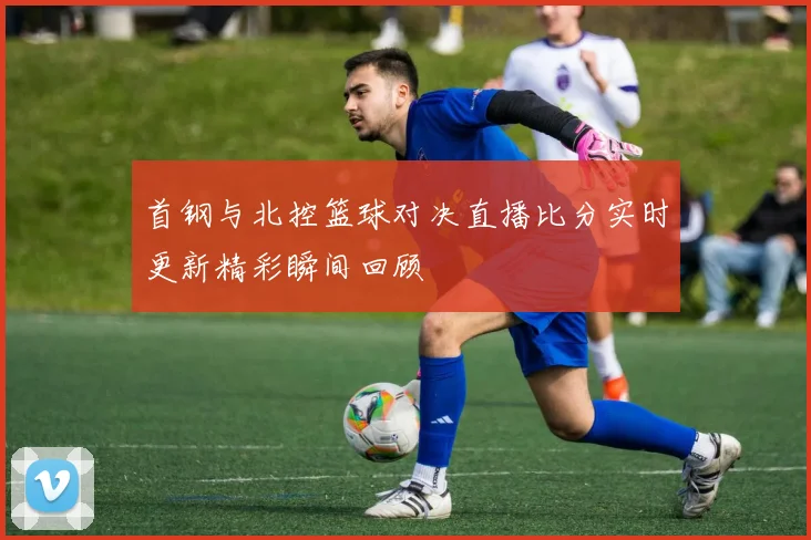 首钢与北控篮球对决直播比分实时更新精彩瞬间回顾