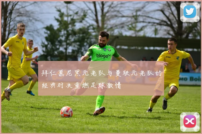 拜仁慕尼黑元老队与曼联元老队的经典对决重燃足球激情
