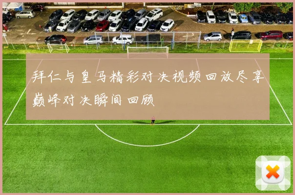 拜仁与皇马精彩对决视频回放尽享巅峰对决瞬间回顾