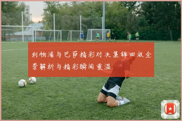 利物浦与巴萨精彩对决集锦回放全景解析与精彩瞬间重温