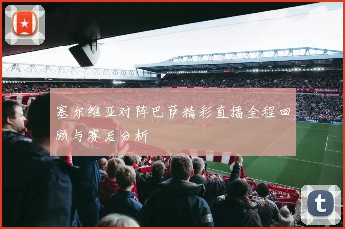 塞尔维亚对阵巴萨精彩直播全程回顾与赛后分析